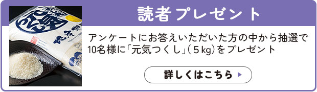 読者プレゼント：アンケートにお答えいただいた方の中から抽選で10名様に「元気つくし」（5kg）をプレゼント。詳しくはこちら>>