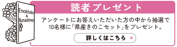 読者プレゼント：アンケートにお答えいただいた方の中から抽選で10名様に「県産きのこセット」をプレゼント。詳しくはこちら>>