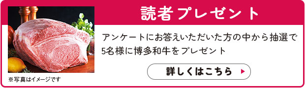 読者プレゼント：アンケートにお答えいただいた方の中から抽選で5名様に博多和牛をプレゼント。詳しくはこちら>>