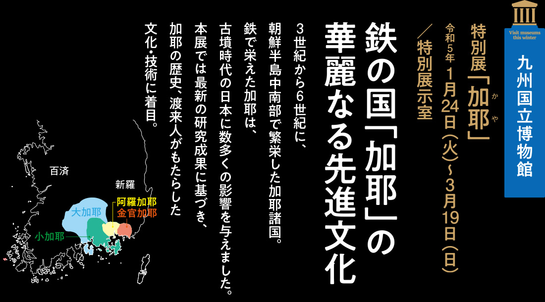 九州国立博物館　特別展「加耶」令和5年 1月24日（火）～3月19日（日）／特別展示室【鉄の国「加耶」の華麗なる先進文化】3世紀から6世紀に、朝鮮半島中南部で繁栄した加耶諸国。鉄で栄えた加耶は、古墳時代の日本に数多くの影響を与えました。本展では最新の研究成果に基づき、加耶の歴史、渡来人がもたらした文化・技術に着目。