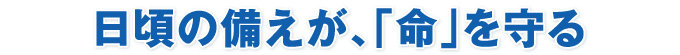 日頃の備えが、「命」を守る