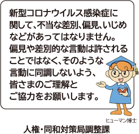 新型コロナウイルス感染症に関して、不当な差別、偏見、いじめなどがあってはなりません。偏見や差別的な言動は許されることではなく、そのような言動に同調しないよう、皆さまのご理解とご協力をお願いします。　人権・同和対策局調整課