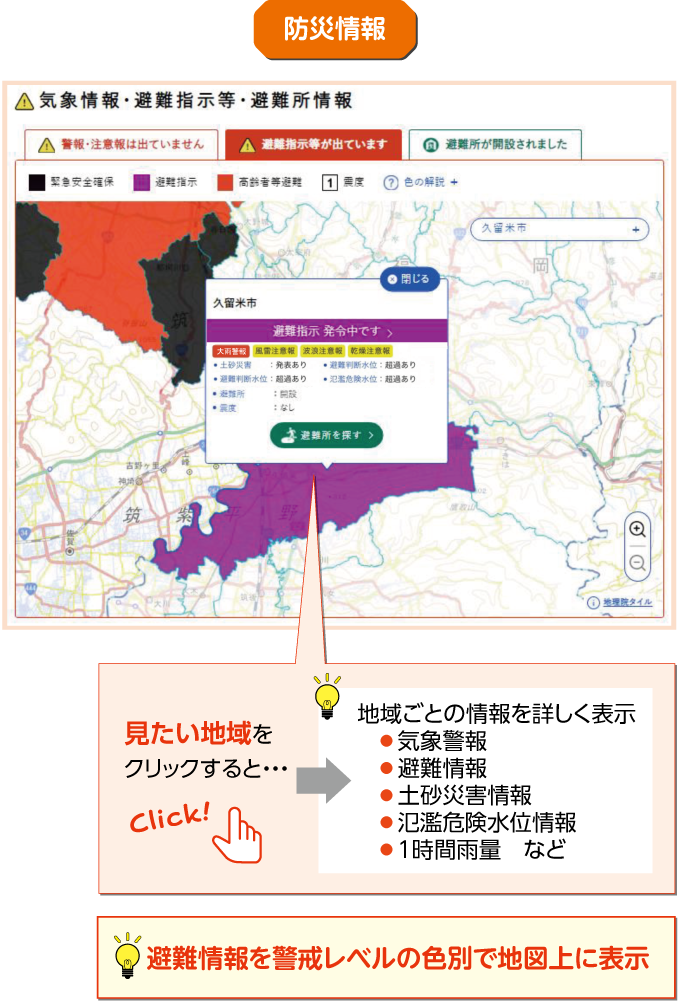 防災情報 避難情報を警戒レベルの色別で地図上に表示 見たい地域をクリックすると・・・ 地域ごとの情報を詳しく表示 ●気象警報　●避難情報　●土砂災害情報　●氾濫危険水位情報　●1時間雨量　など