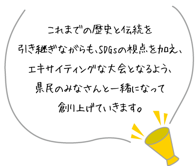 これまでの歴史と伝統を引き継ぎながらも、SDGsの視点を加え、エキサイティングな大会となるよう、県民のみなさんと一緒になって創り上げていきます。