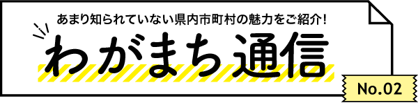 あまり知られていない県内市町村の魅力をご紹介！ わがまち通信　No.02