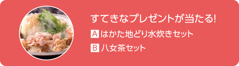 すてきなプレゼントが当たる！ A.はかた地どり水炊きセット B.八女茶セット