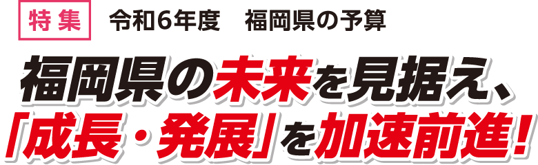 特集 令和6年度　福岡県の予算 福岡県の未来を見据え、「成長・発展」を加速前進！