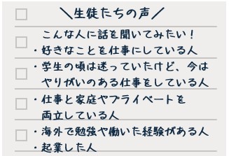 生徒たちの声 こんな人たちに話を聞いてみたい! ・好きなことを仕事にしている人 ・学生の頃は迷っていたけど、今はやりがいのある仕事をしている人 ・仕事と家庭やプライベートを両立している人 ・海外で勉強や働いた経験がある人 ・起業した人